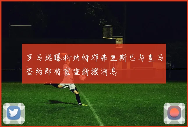 罗马诺曝科纳特邓弗里斯已与皇马签约即将官宣新援消息