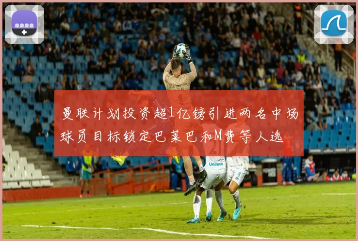曼联计划投资超1亿镑引进两名中场球员目标锁定巴莱巴和M费等人选