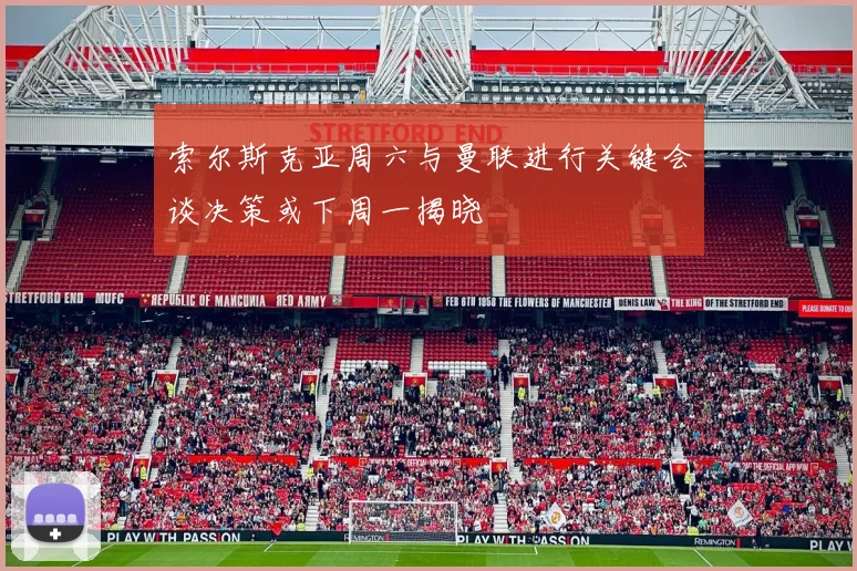 索尔斯克亚周六与曼联进行关键会谈决策或下周一揭晓