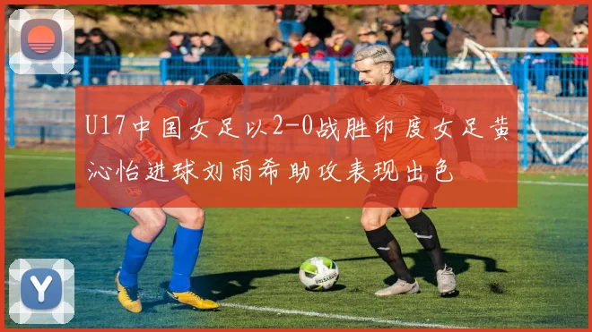 U17中国女足以2-0战胜印度女足黄沁怡进球刘雨希助攻表现出色