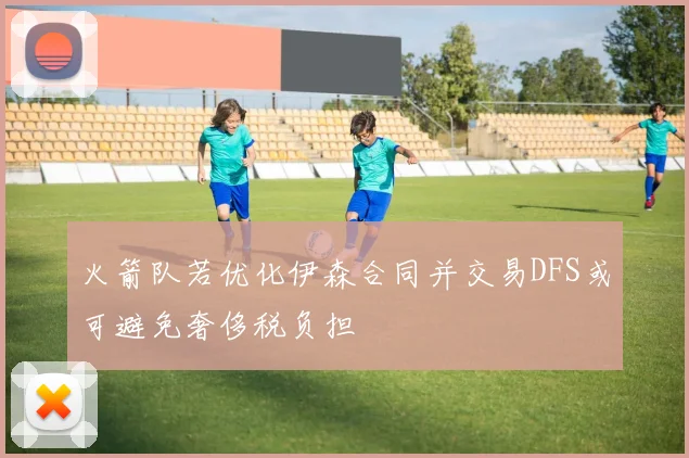 火箭队若优化伊森合同并交易DFS或可避免奢侈税负担
