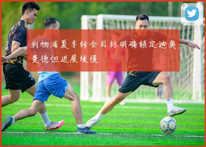 利物浦夏季转会目标明确锁定迪奥曼德但进展缓慢