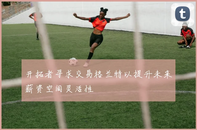 开拓者寻求交易格兰特以提升未来薪资空间灵活性