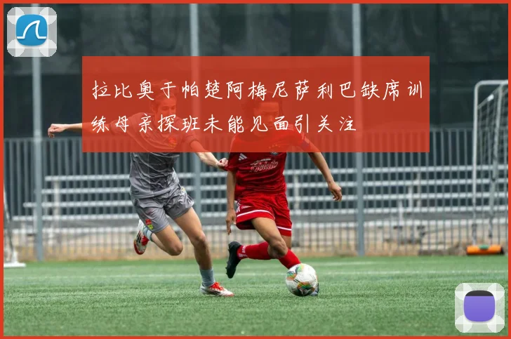 拉比奥于帕楚阿梅尼萨利巴缺席训练母亲探班未能见面引关注