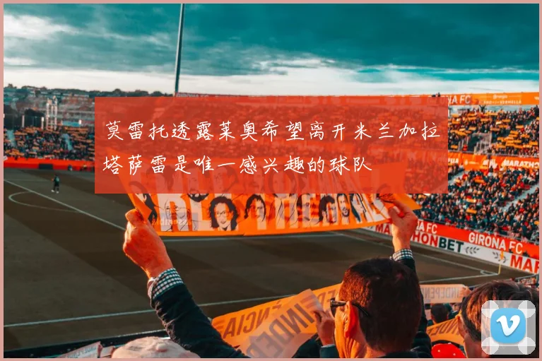 莫雷托透露莱奥希望离开米兰加拉塔萨雷是唯一感兴趣的球队