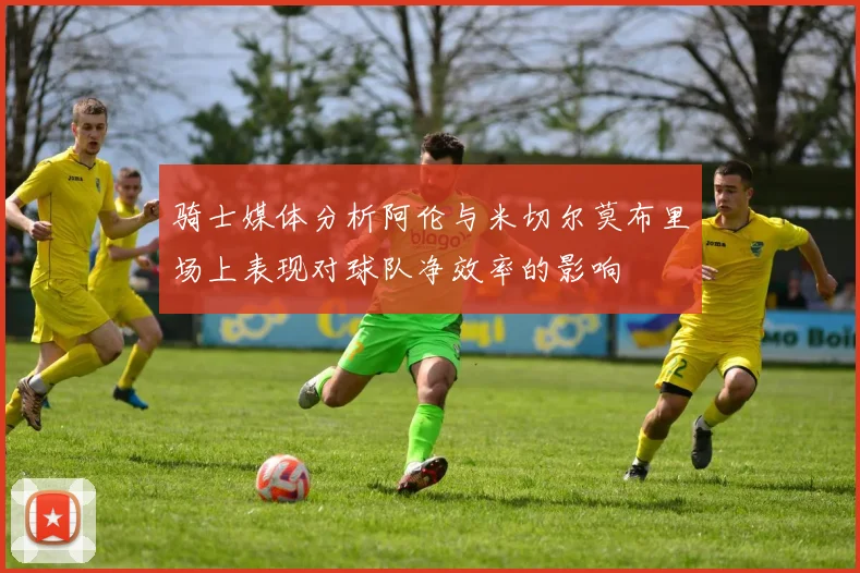 骑士媒体分析阿伦与米切尔莫布里场上表现对球队净效率的影响