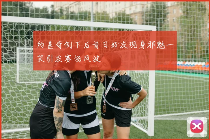 约基奇倒下后昔日好友现身邪魅一笑引发赛场风波