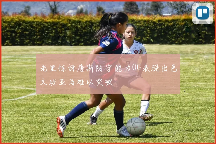 老里惊讶唐斯防守能力OG表现出色文班亚马难以突破