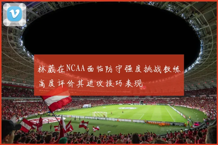 林葳在NCAA面临防守强度挑战教练高度评价其进攻技巧表现