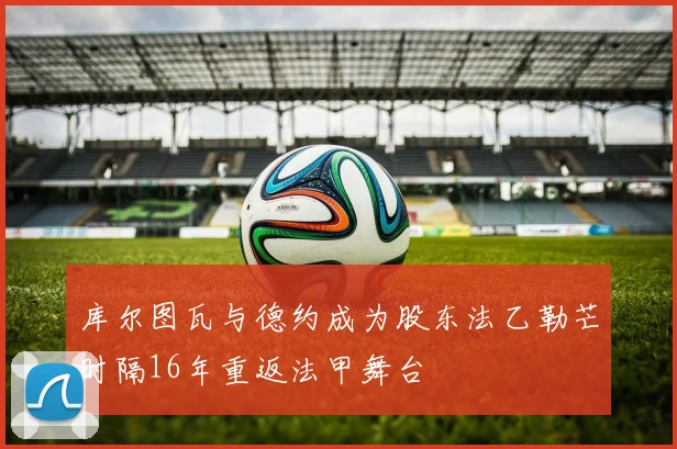 库尔图瓦与德约成为股东法乙勒芒时隔16年重返法甲舞台