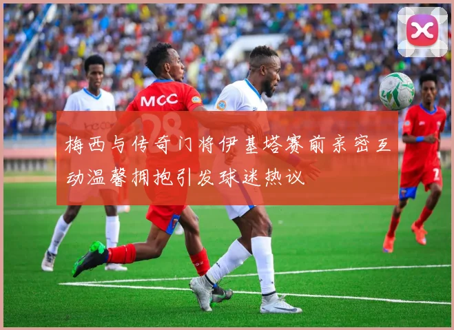 梅西与传奇门将伊基塔赛前亲密互动温馨拥抱引发球迷热议