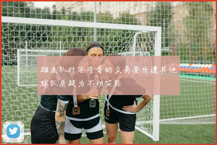 雄鹿队对字母哥的交易要价遭其他球队质疑为不切实际