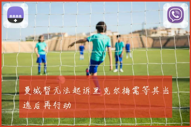 曼城暂无法起诉里克尔梅需等其当选后再行动