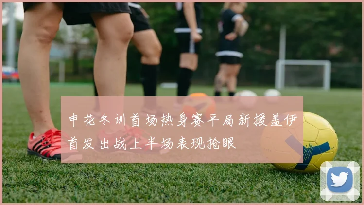 申花冬训首场热身赛平局新援盖伊首发出战上半场表现抢眼