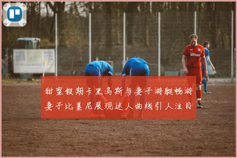 甜蜜假期卡里乌斯与妻子游艇畅游妻子比基尼展现迷人曲线引人注目