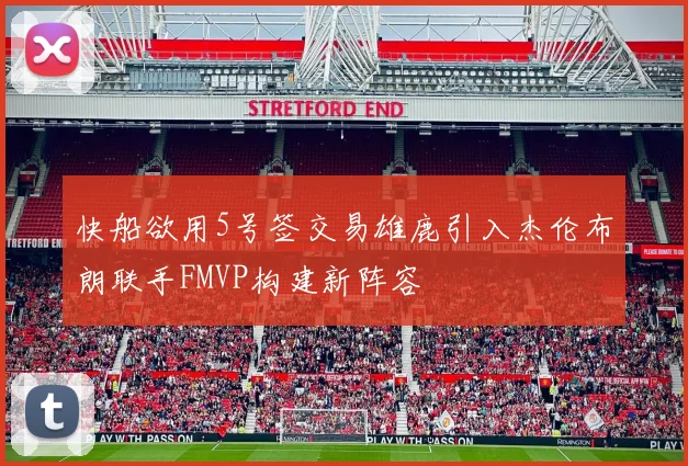 快船欲用5号签交易雄鹿引入杰伦布朗联手FMVP构建新阵容