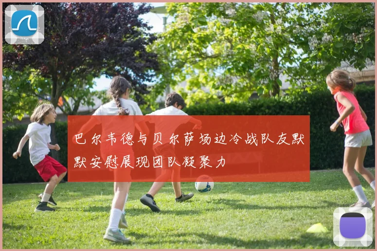 巴尔韦德与贝尔萨场边冷战队友默默安慰展现团队凝聚力