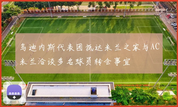 乌迪内斯代表团抵达米兰之家与AC米兰洽谈多名球员转会事宜