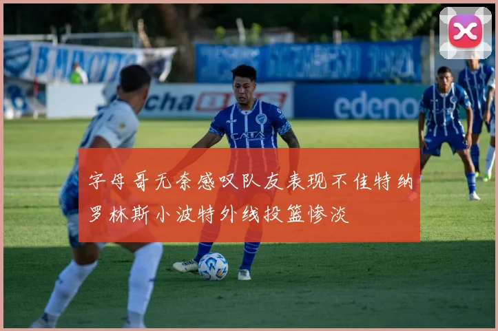 字母哥无奈感叹队友表现不佳特纳罗林斯小波特外线投篮惨淡