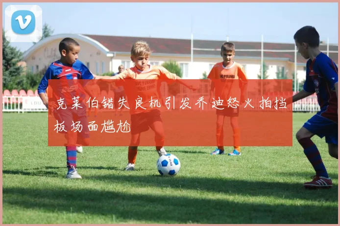 克莱伯错失良机引发乔迪怒火拍挡板场面尴尬