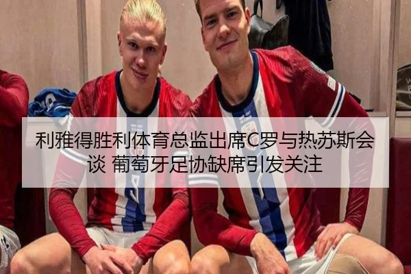 利雅得胜利体育总监出席C罗与热苏斯会谈 葡萄牙足协缺席引发关注（XingOu）